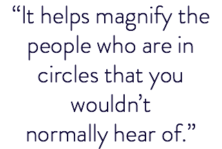 “It helps magnify the people who are in circles that you wouldn’t normally hear of.”