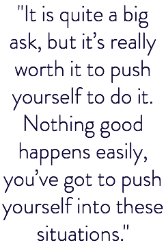 "It is quite a big ask, but it’s really worth it to push yourself to do it. Nothing good happens easily, you’ve got to push yourself into these situations."