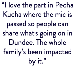“I love the part in Pecha Kucha where the mic is passed so people can share what's going on in Dundee. The whole family’s been impacted by it.” 