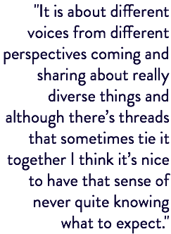 "It is about different voices from different perspectives coming and sharing about really diverse things and although there’s threads that sometimes tie it together I think it’s nice to have that sense of never quite knowing what to expect."