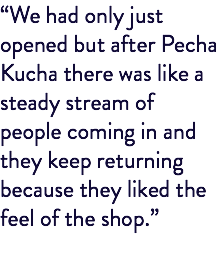 “We had only just opened but after Pecha Kucha there was like a steady stream of people coming in and they keep returning because they liked the feel of the shop.”