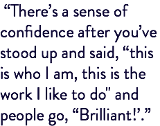  “There’s a sense of confidence after you’ve stood up and said, “this is who I am, this is the work I like to do" and people go, “Brilliant!’.”