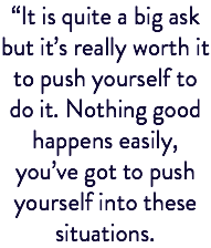 “It is quite a big ask but it’s really worth it to push yourself to do it. Nothing good happens easily, you’ve got to push yourself into these situations.