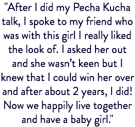 "After I did my Pecha Kucha talk, I spoke to my friend who was with this girl I really liked the look of. I asked her out and she wasn’t keen but I knew that I could win her over and after about 2 years, I did! Now we happily live together and have a baby girl."