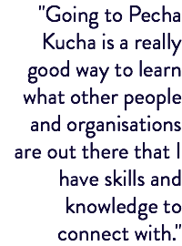 "Going to Pecha Kucha is a really good way to learn what other people and organisations are out there that I have skills and knowledge to connect with."