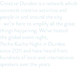 Creative Dundee is a network which connects creative activities and people in and around the city - we’re here to amplify all the great things happening. We’ve hosted the global event night, Pecha Kucha Night in Dundee since 2011 and have heard from hundreds of local and international speakers over the years. 