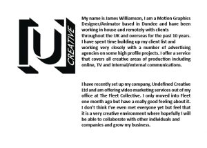 My name is James Williamson, I am a Motion Graphics Designer/Animator based in Dundee and have been working in house and remotely with clients throughout the UK and overseas for the past 10 years. I have spent time building up my client list and working very closely with a number of advertising agencies on some high profile projects. I offer a service that covers all creative areas of production including online, TV and internal/external communications. I have recently set up my company, Undefined Creative Ltd and am offering video marketing services out of my office at The Fleet Collective. I only moved into Fleet one month ago but have a really good feeling about it. I don't think I've even met everyone yet but feel that it is a very creative environment where hopefully I will be able to collaborate with other individuals and companies and grow my business.