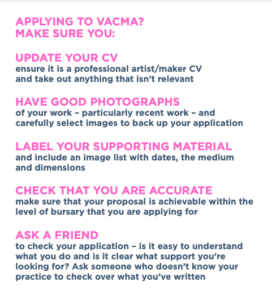 APPLYING TO VACMA? MAKE SURE YOU: UPDATE YOUR CV ensure it is a professional artist/maker CV and take out anything that isn’t relevant HAVE GOOD PHOTOGRAPHS of your work – particularly recent work – and carefully select images to back up your application LABEL YOUR SUPPORTING MATERIAL and include an image list with dates, the medium and dimensions CHECK THAT YOU ARE ACCURATE make sure that your proposal is achievable within the level of bursary that you are applying for ASK A FRIEND to check your application – is it easy to understand what you do and is it clear what support you’re looking for? Ask someone who doesn’t know your practice to check over what you’ve written