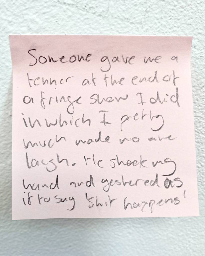 Sticky-note with handwritten text that reads 'Someone gave me a tenner at the end of a Fringe show I did in which I pretty much made no-one laugh. He shook my hand and gestured as if to say 'shit happens'.'