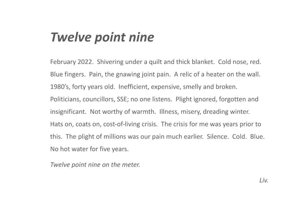 
Twelve point nine

Shivering under a quilt and thick blanket. Cold nose, red. Blue fingers. Pain, the gnawing joint pain. A relic of a heater on the wall. 1980’s, forty years old. Inefficient, expensive, smelly and broken. Politicians, councillors, SSE; no one listens. Plight ignored, forgotten and insignificant. Not worthy of warmth. Illness, misery, dreading winter. Hats on, coats on, cost-of- living crisis. The crisis for me was years prior to this. The plight of millions was our pain much earlier. Silence. Cold. Blue. No hot water for five years. Twelve point nine on the metre.
