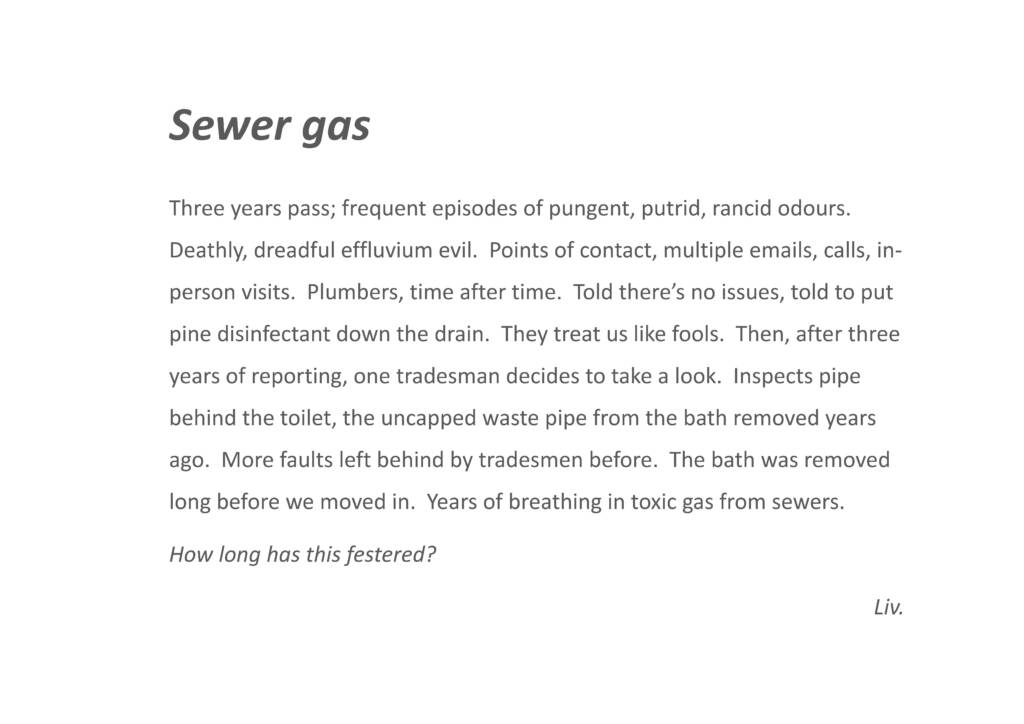 Sewer Gas

Three years pass; frequent episodes of pungent, putrid, rancid odours. Deathly, dreadful effluvium evil. Points of contact, multiple emails, calls, in- person visits. Plumbers, time after time. Told there’s no issues, told to put pine disinfectant down the drain. They treat us like fools. Then, after three years of reporting, one tradesman decides to take a look. Inspects pipe behind the toilet, the uncapped waste pipe from the bath removed years ago. More faults left behind by tradesmen before. The bath was removed long before we moved in. Years of breathing in toxic gas from sewers. How long has this festered?