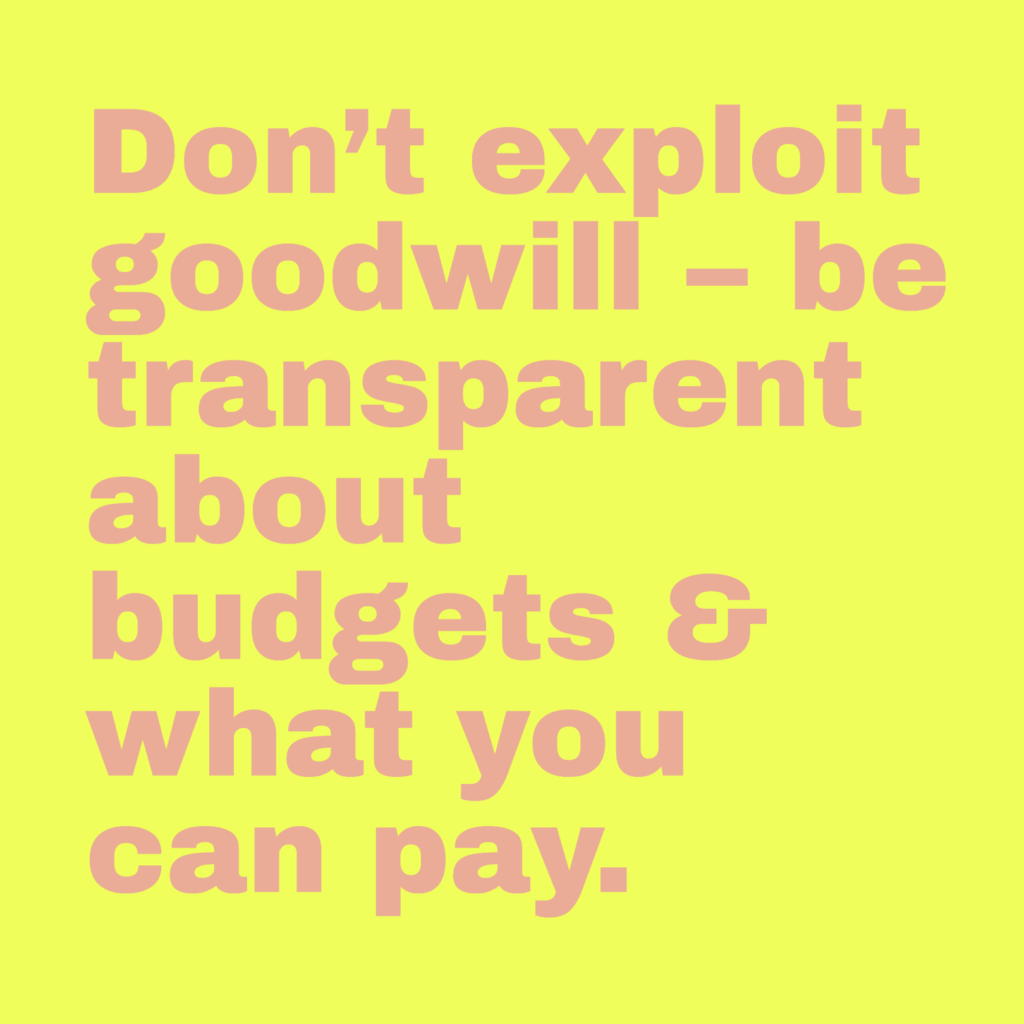 Don’t exploit goodwill – be transparent about budgets & what you can pay.